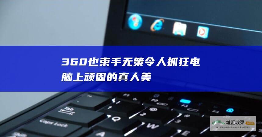 360也束手无策令人抓狂电脑上顽固的真人美