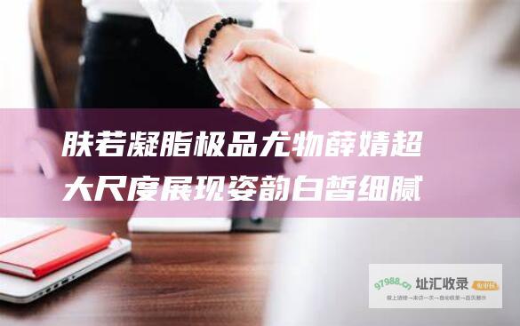 肤若凝脂极品尤物薛婧超大尺度展现姿韵白皙细腻