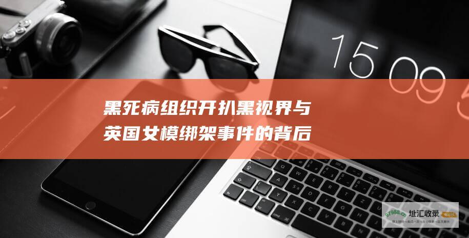 黑死病组织 开扒 黑视界 与英国女模绑架事件的背后故事