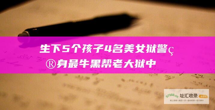 生下5个孩子4名美女狱警献身最牛黑帮老大狱中