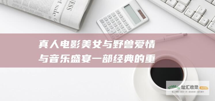 真人电影美女与野兽爱情与音乐盛宴一部经典的重