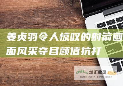 姜贞羽令人惊叹的射箭画面风采夺目颜值抗打