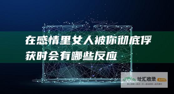 在感情里女人被你彻底俘获时会有哪些反应