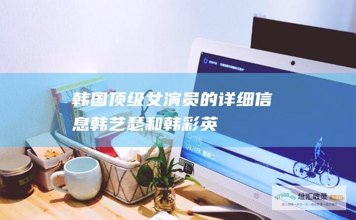 韩国顶级女演员的详细信息韩艺瑟和韩彩英