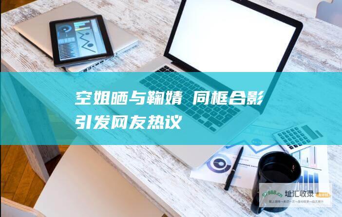 空姐晒与鞠婧祎同框合影引发网友热议