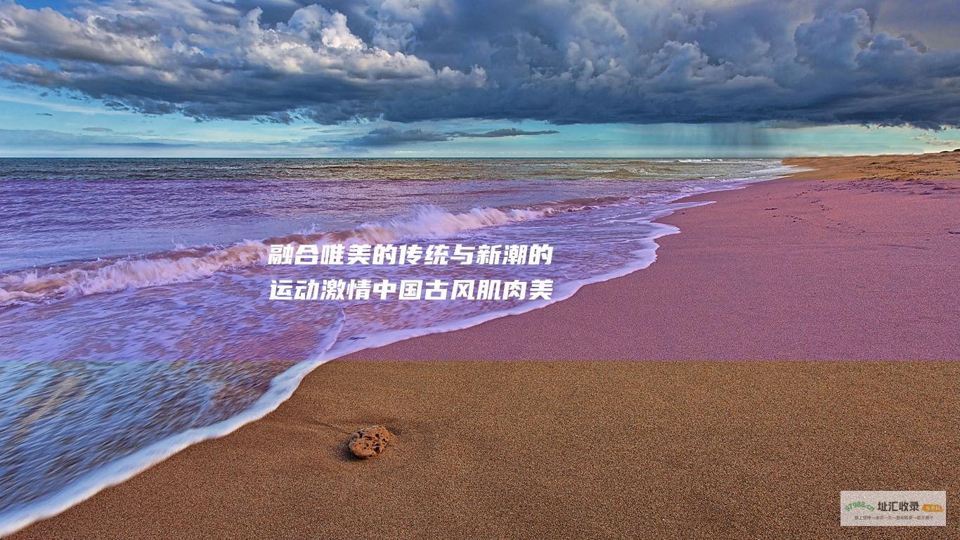融合唯美的传统与新潮的运动激情中国古风肌肉美