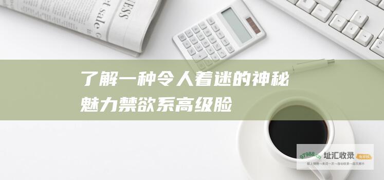 了解一种令人着迷的神秘魅力 禁欲系高级脸