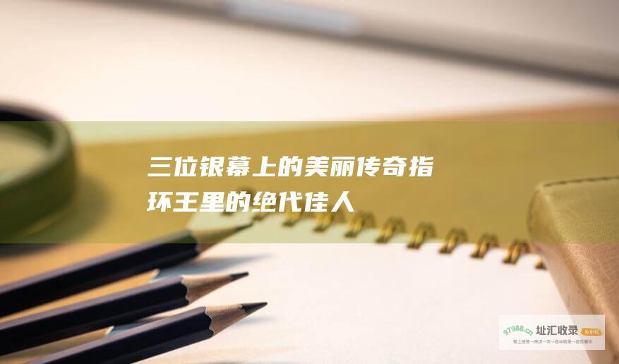 三位银幕上的美丽传奇指环王里的绝代佳人