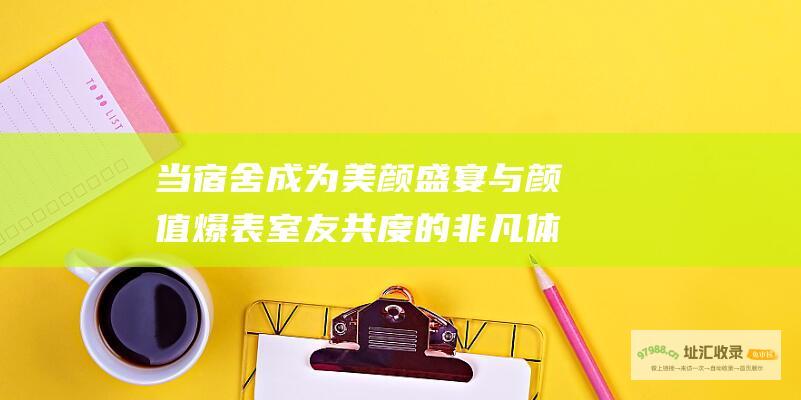 当宿舍成为美颜盛宴与颜值爆表室友共度的非凡体