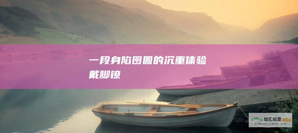 一段身陷囹圄的沉重体验戴脚镣