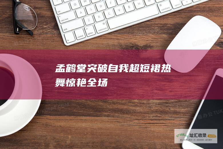 孟鹤堂突破自我超短裙热舞惊艳全场