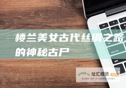 楼兰美女古代丝绸之路上的神秘古尸