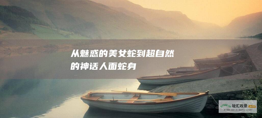从魅惑的美女蛇到超自然的神话 人面蛇身