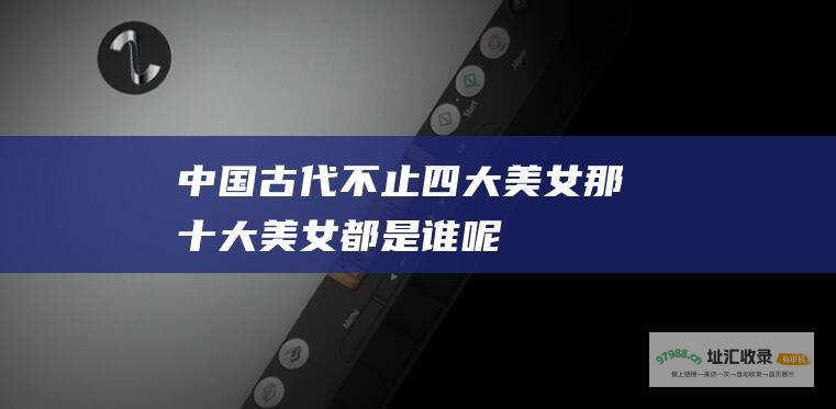 中国古代不止四大美女 那十大美女都是谁呢！