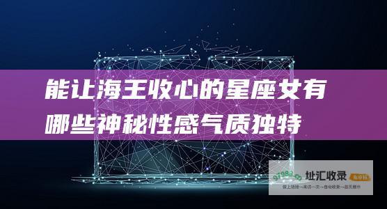 能让海王收心的星座女有哪些神秘性感气质独特