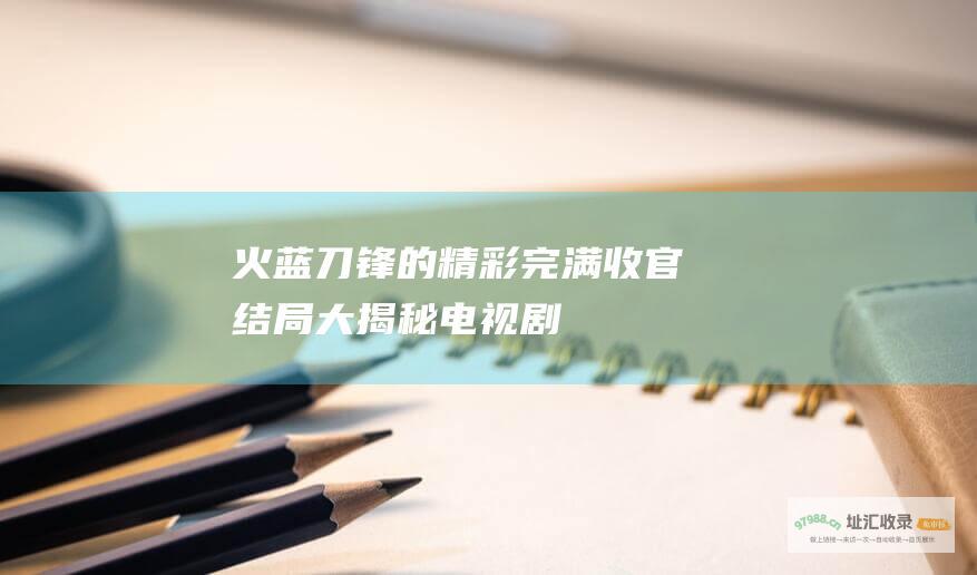 火蓝刀锋的精彩完满收官结局大揭秘电视剧