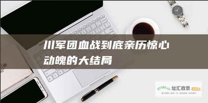 川军团血战到底 亲历惊心动魄的大结局