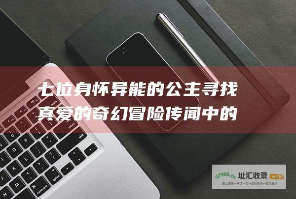 七位身怀异能的公主寻找真爱的奇幻冒险 传闻中的七公主