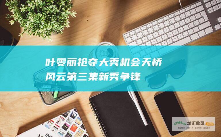 叶雯丽抢夺大秀机会天桥风云第三集新秀争锋