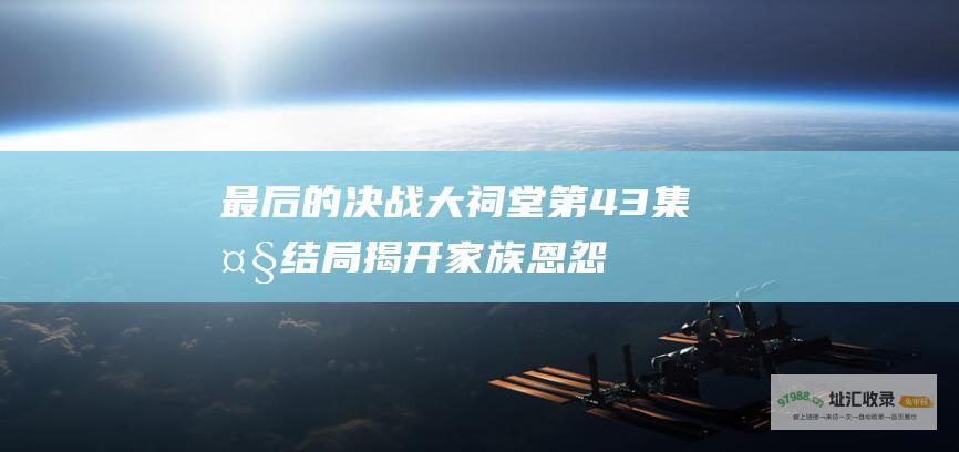 最后的决战 大祠堂第43集大结局 揭开家族恩怨