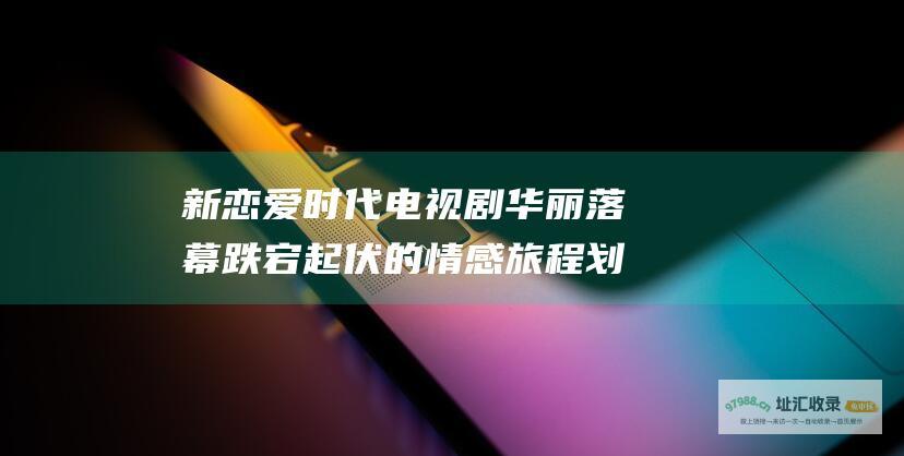 新恋爱时代电视剧华丽落幕 跌宕起伏的情感旅程划上句号