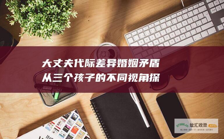 大丈夫代际差异婚姻矛盾从三个孩子的不同视角探