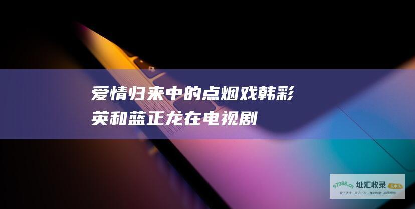 爱情归来中的点烟戏韩彩英和蓝正龙在电视剧