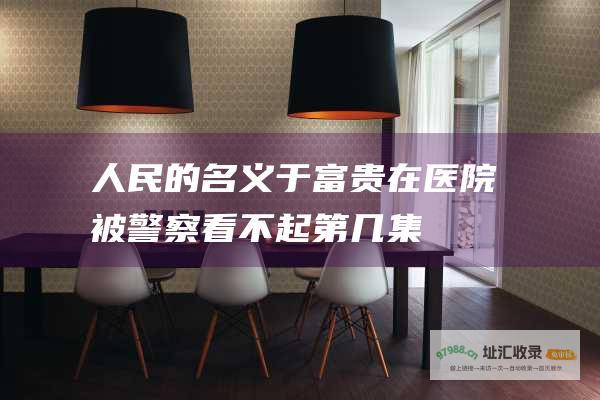 人民的名义于富贵在医院被警察看不起第几集