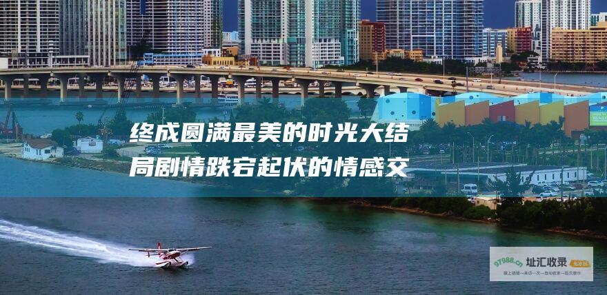 终成圆满最美的时光大结局剧情跌宕起伏的情感交