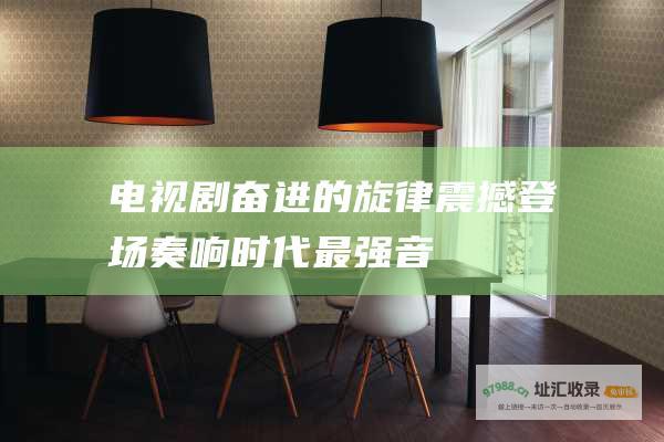 电视剧奋进的旋律震撼登场奏响时代最强音