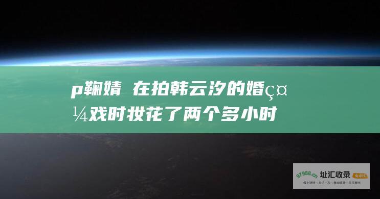 p 鞠婧祎在拍韩云汐的婚礼戏时妆花了两个多小时才完成 p