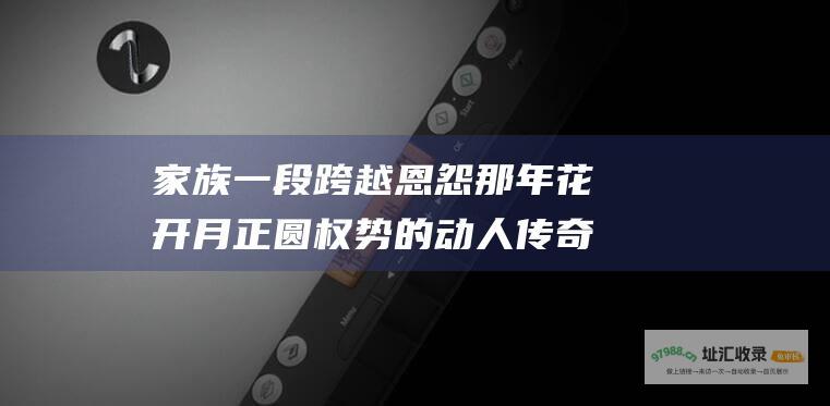 家族一段跨越恩怨那年花开月正圆权势的动人传奇