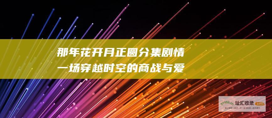 那年花开月正圆分集剧情 一场穿越时空的商战与爱情传奇