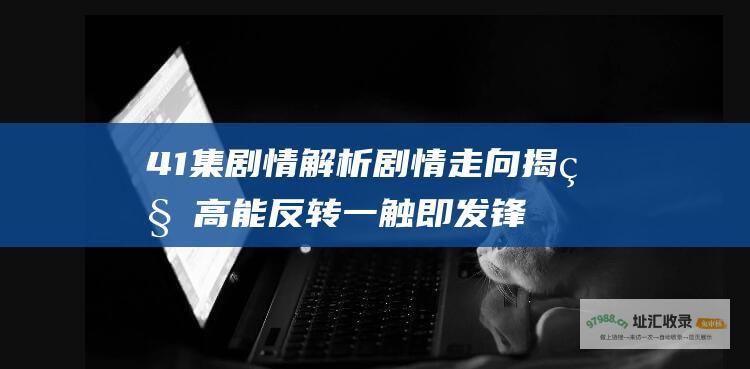 41集剧情解析 剧情走向揭秘 高能反转一触即发 锋刃40