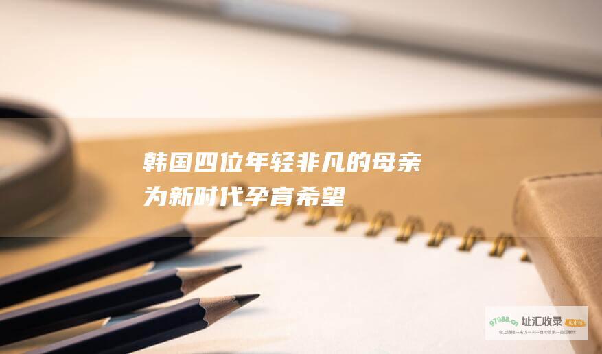 韩国四位年轻非凡的母亲为新时代孕育希望