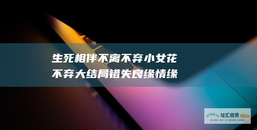 生死相伴不离不弃小女花不弃大结局错失良缘情缘