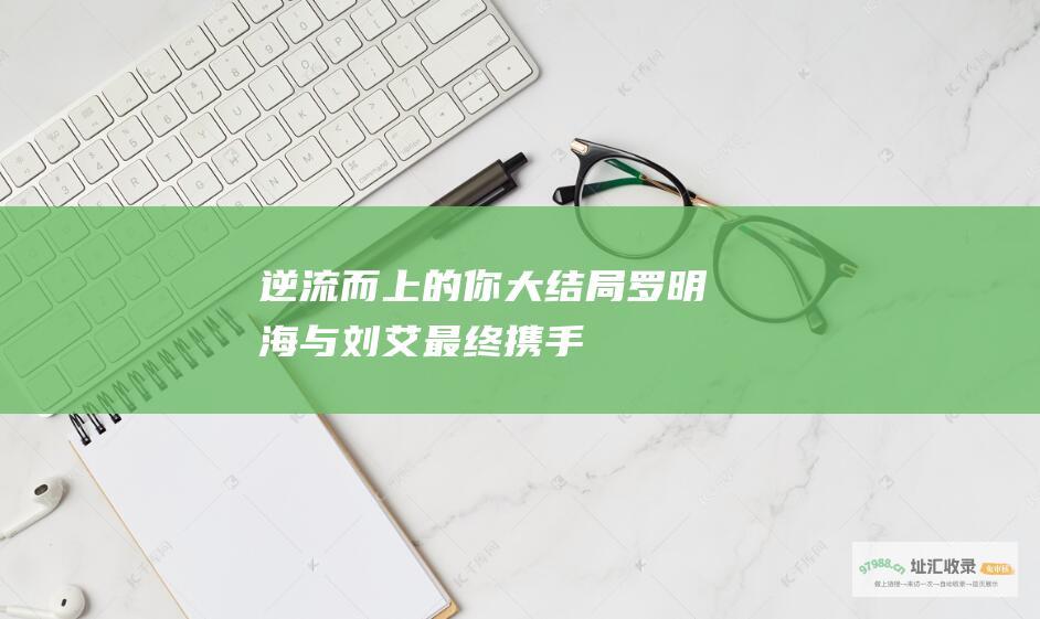 逆流而上的你大结局罗明海与刘艾最终携手