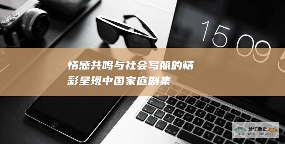 情感共鸣与社会写照的精彩呈现中国家庭剧集