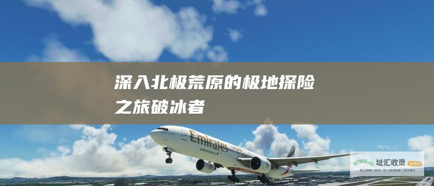 深入北极荒原的极地探险之旅破冰者