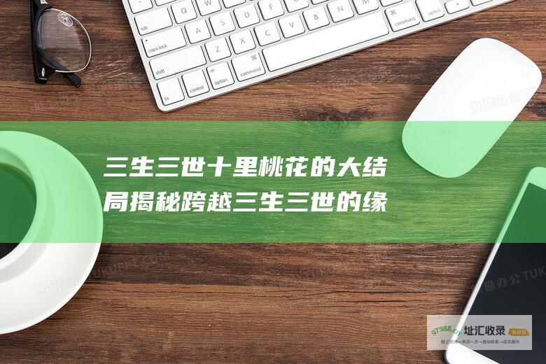 三生三世十里桃花 的大结局 揭秘 跨越三生三世的缘分终得圆满