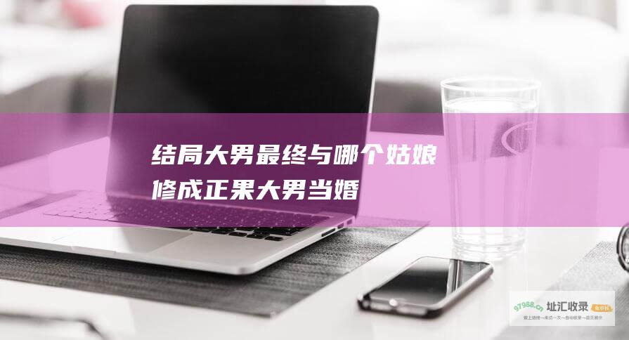 结局 大男最终与哪个姑娘修成正果 大男当婚