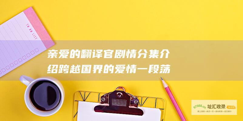亲爱的翻译官 剧情分集介绍 跨越国界的爱情 一段荡气回肠的