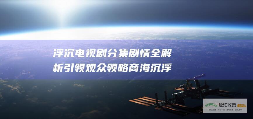 浮沉电视剧分集剧情全解析 引领观众领略商海沉浮