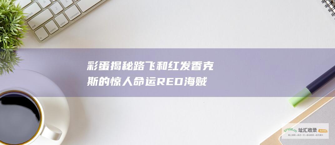 彩蛋揭秘路飞和红发香克斯的惊人命运RED海贼