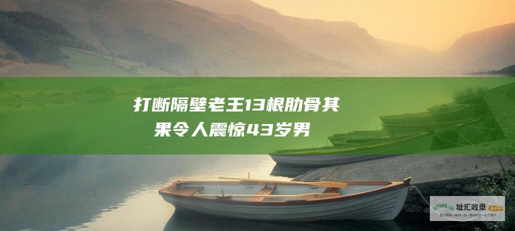 打断隔壁老王13根肋骨其后果令人震惊43岁男