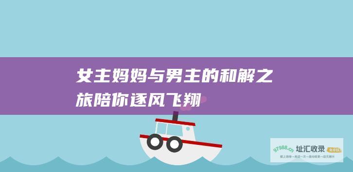 女主妈妈与男主的和解之旅陪你逐风飞翔