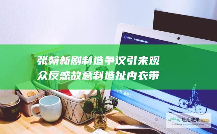 张翰新剧制造争议 引来观众反感 故意制造扯内衣带扶人桥段