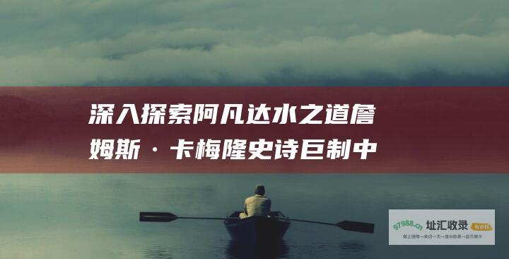 深入探索阿凡达水之道詹姆斯·卡梅隆史诗巨制中