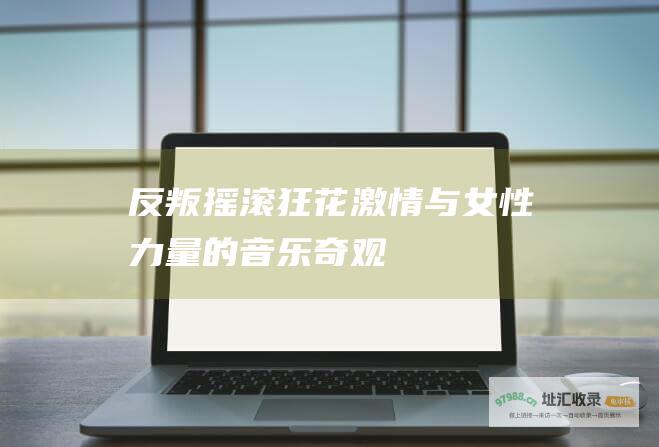 反叛摇滚狂花激情与女性力量的音乐奇观