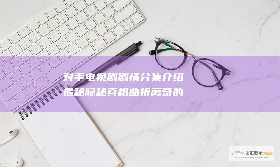 对手电视剧剧情分集介绍 揭秘隐秘真相 曲折离奇的谍战迷局
